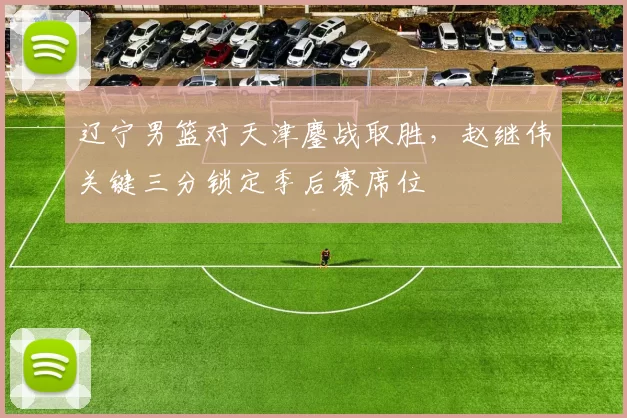 辽宁男篮对天津鏖战取胜，赵继伟关键三分锁定季后赛席位