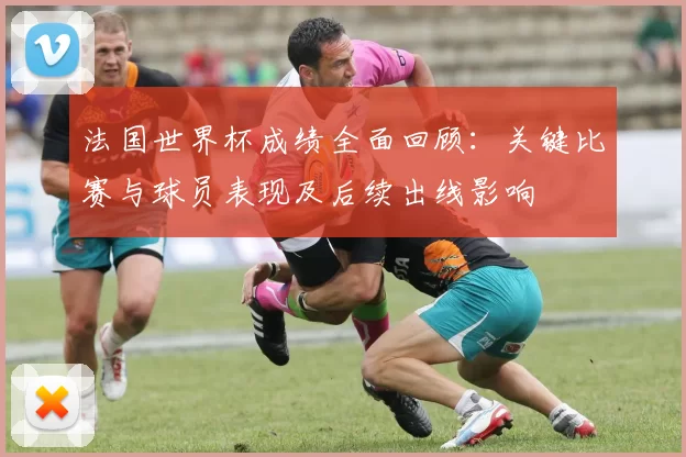 法国世界杯成绩全面回顾:关键比赛与球员表现及后续出线影响
