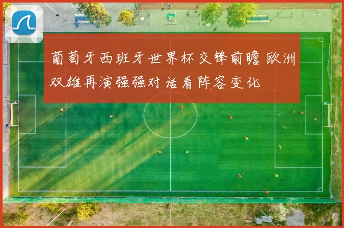 葡萄牙西班牙世界杯交锋前瞻 欧洲双雄再演强强对话看阵容变化