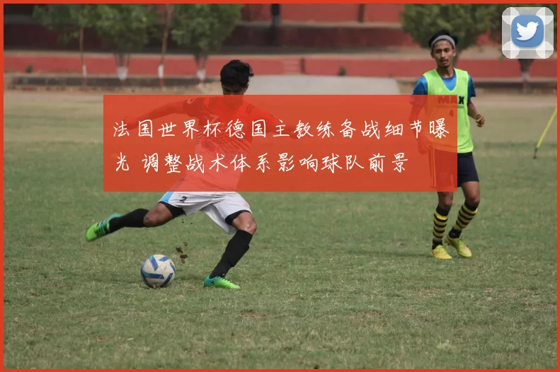 法国世界杯德国主教练备战细节曝光 调整战术体系影响球队前景