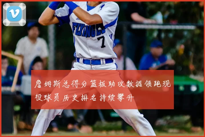 詹姆斯总得分篮板助攻数据领跑现役球员历史排名持续攀升