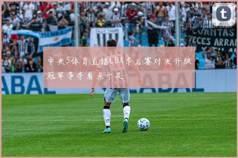 中央5体育直播CBA季后赛对决升级冠军争夺看点十足