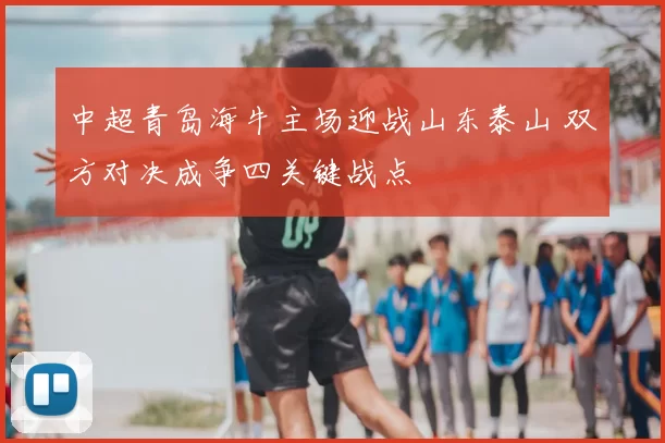中超青岛海牛主场迎战山东泰山 双方对决成争四关键战点