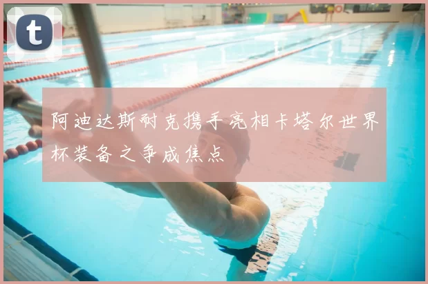 阿迪达斯耐克携手亮相卡塔尔世界杯装备之争成焦点