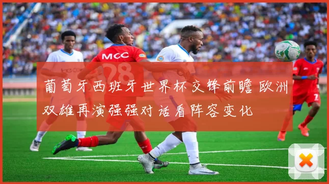 葡萄牙西班牙世界杯交锋前瞻 欧洲双雄再演强强对话看阵容变化