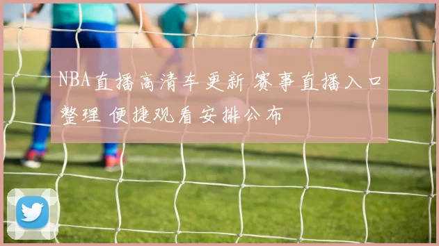 NBA直播高清车更新 赛事直播入口整理 便捷观看安排公布