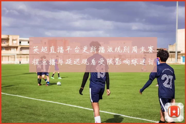 英超直播平台更新播放规则周末赛程点播与延迟观看受限影响球迷订阅
