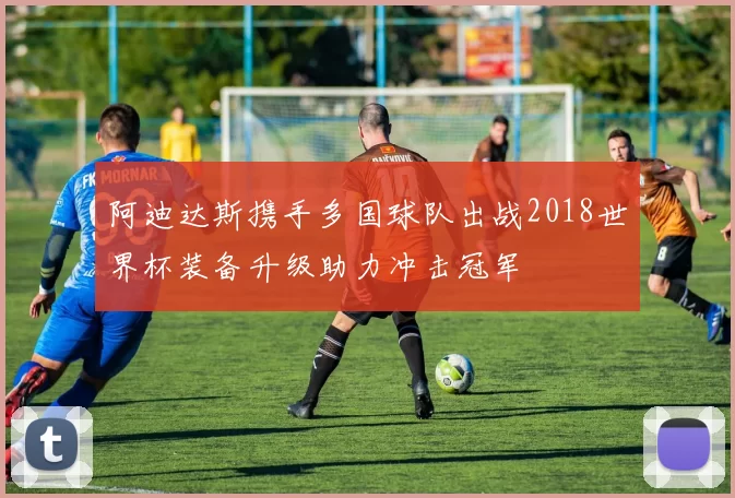 阿迪达斯携手多国球队出战2018世界杯装备升级助力冲击冠军