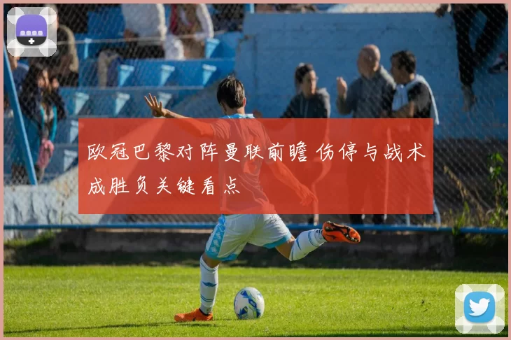 欧冠巴黎对阵曼联前瞻 伤停与战术成胜负关键看点