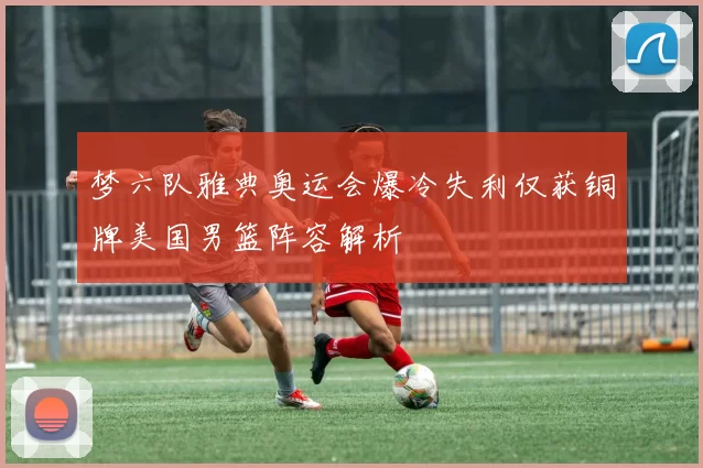 梦六队雅典奥运会爆冷失利仅获铜牌美国男篮阵容解析