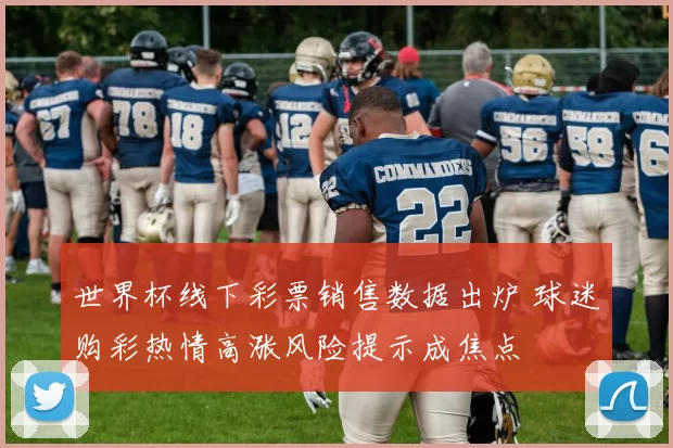 世界杯线下彩票销售数据出炉 球迷购彩热情高涨风险提示成焦点