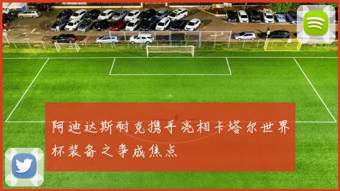 阿迪达斯耐克携手亮相卡塔尔世界杯装备之争成焦点