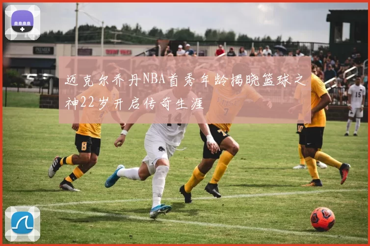 迈克尔乔丹NBA首秀年龄揭晓篮球之神22岁开启传奇生涯