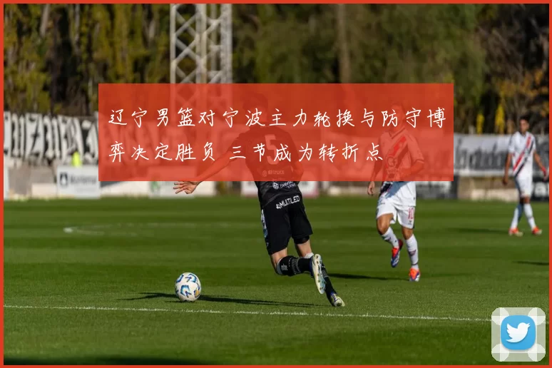 辽宁男篮对宁波主力轮换与防守博弈决定胜负 三节成为转折点