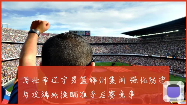 马壮率辽宁男篮锦州集训 强化防守与攻端轮换瞄准季后赛竞争