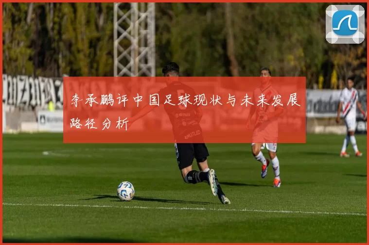 李承鹏评中国足球现状与未来发展路径分析