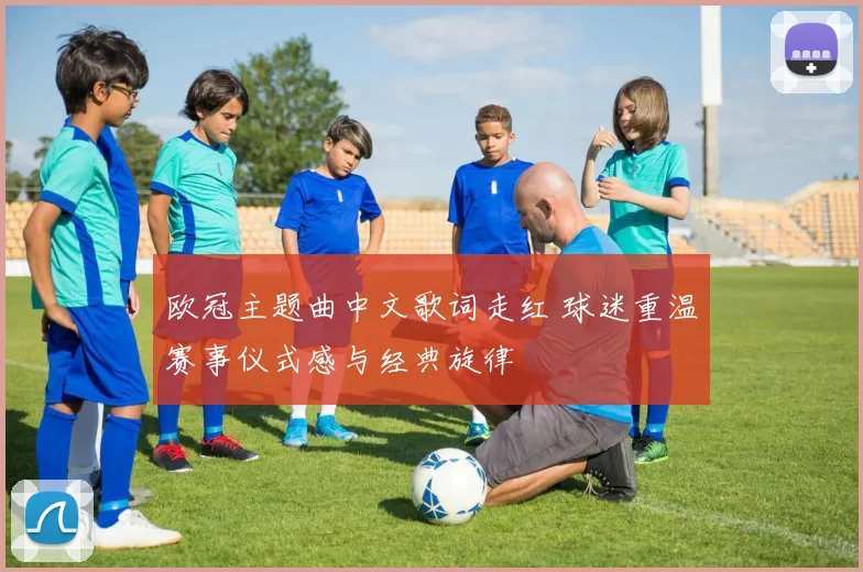 欧冠主题曲中文歌词走红 球迷重温赛事仪式感与经典旋律