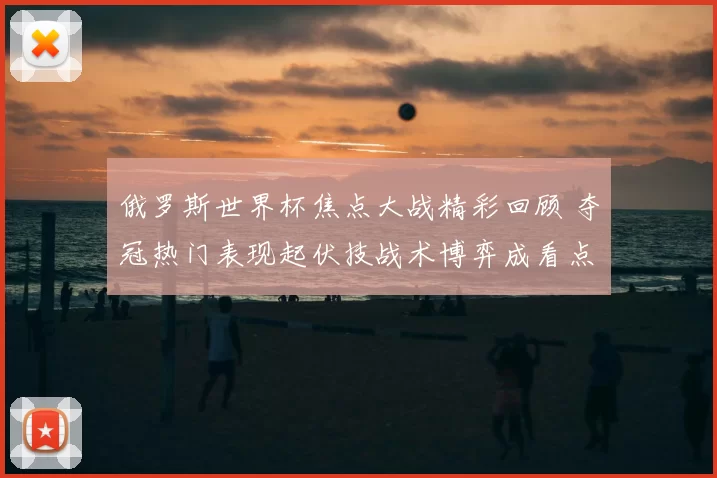 俄罗斯世界杯焦点大战精彩回顾 夺冠热门表现起伏技战术博弈成看点