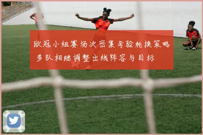 欧冠小组赛场次密集考验轮换策略 多队相继调整出线阵容与目标