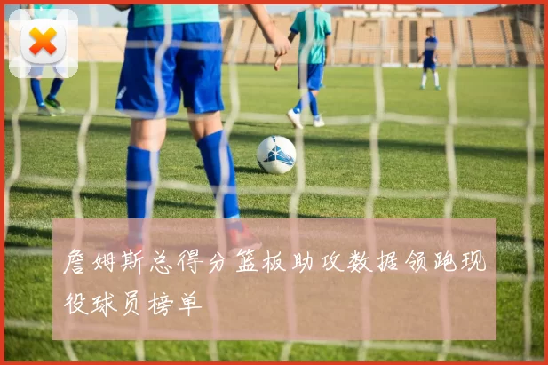 詹姆斯总得分篮板助攻数据领跑现役球员榜单