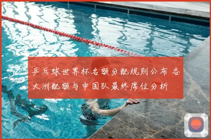 乒乓球世界杯名额分配规则公布 各大洲配额与中国队最终席位分析