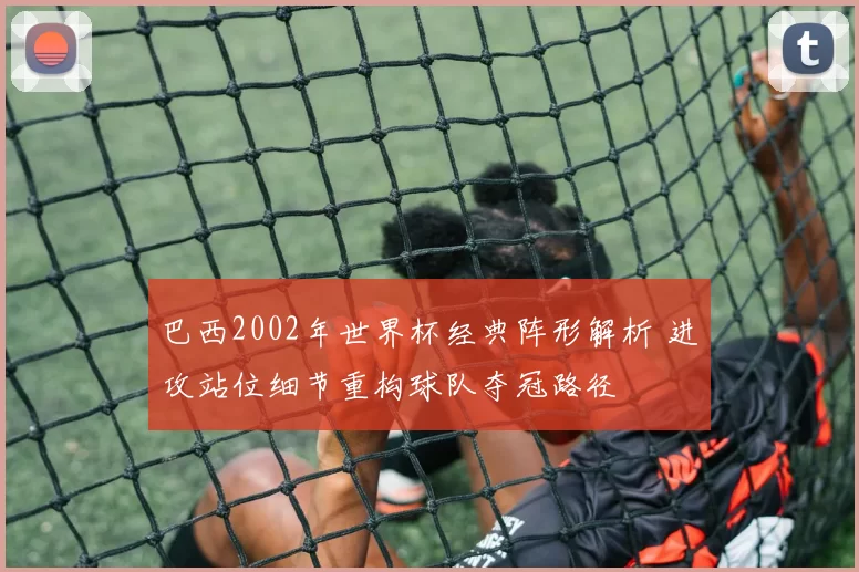 巴西2002年世界杯经典阵形解析 进攻站位细节重构球队夺冠路径