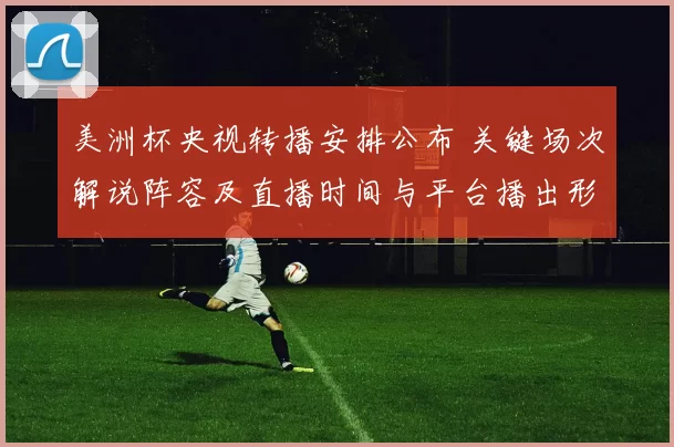 美洲杯央视转播安排公布 关键场次解说阵容及直播时间与平台播出形式敲定