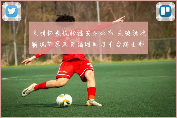 美洲杯央视转播安排公布 关键场次解说阵容及直播时间与平台播出形式敲定