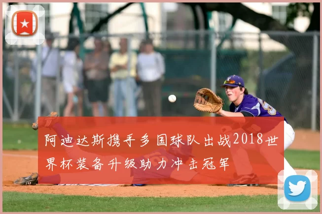 阿迪达斯携手多国球队出战2018世界杯装备升级助力冲击冠军