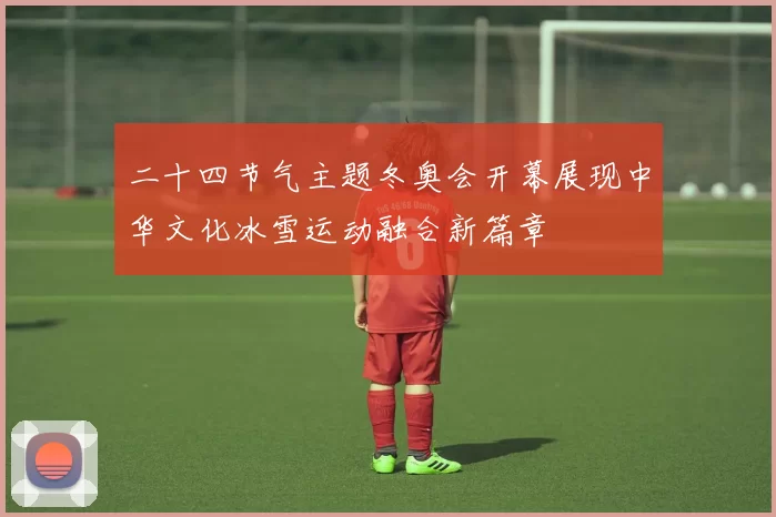 二十四节气主题冬奥会开幕展现中华文化冰雪运动融合新篇章