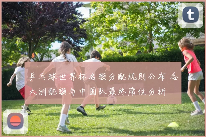 乒乓球世界杯名额分配规则公布 各大洲配额与中国队最终席位分析