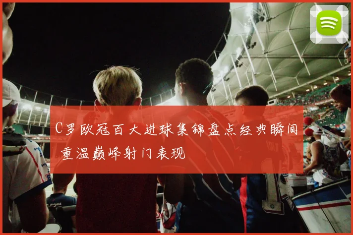 C罗欧冠百大进球集锦盘点经典瞬间 重温巅峰射门表现