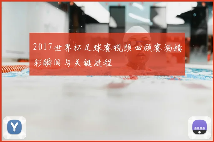2017世界杯足球赛视频回顾赛场精彩瞬间与关键进程