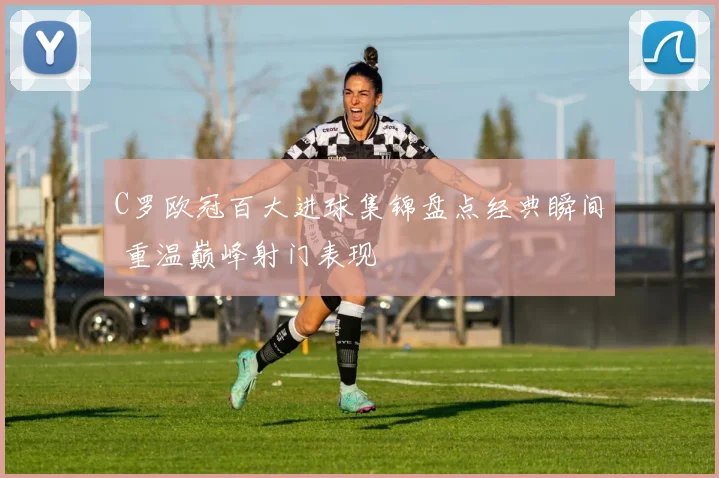 C罗欧冠百大进球集锦盘点经典瞬间 重温巅峰射门表现