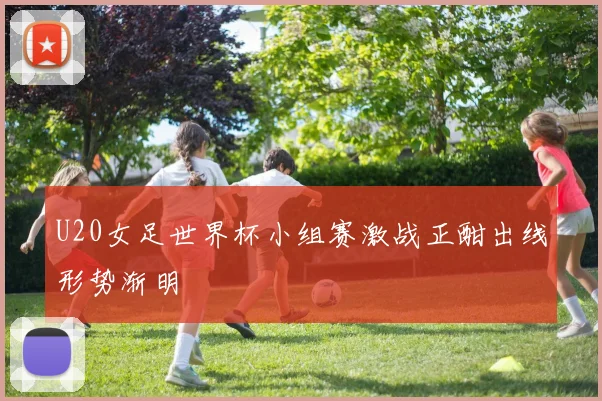 U20女足世界杯小组赛激战正酣出线形势渐明
