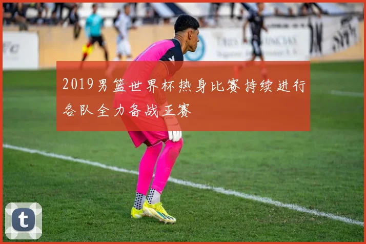 2019男篮世界杯热身比赛持续进行各队全力备战正赛