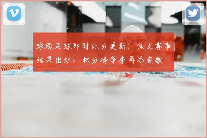 球琛足球即时比分更新：焦点赛事结果出炉，积分榜争夺再添变数