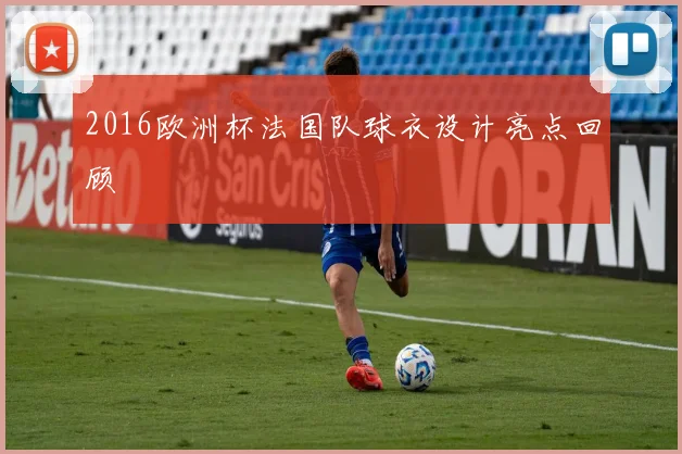 2016欧洲杯法国队球衣设计亮点回顾