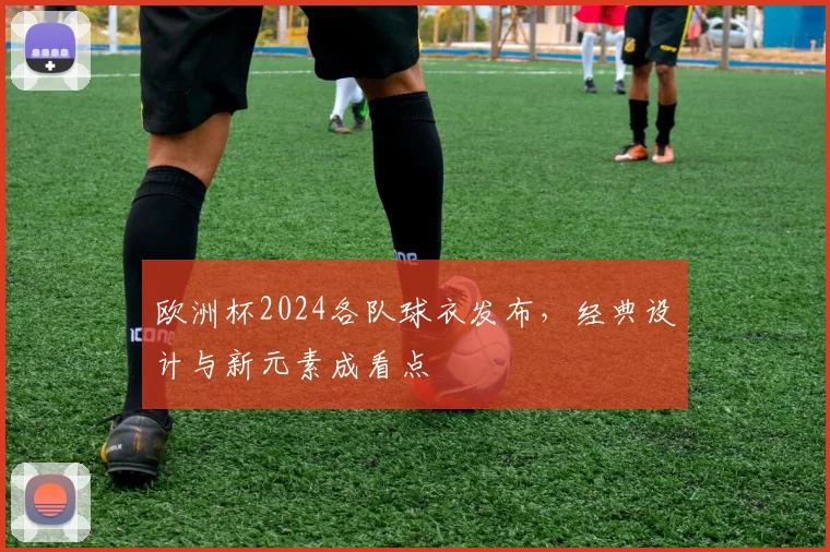 欧洲杯2024各队球衣发布,经典设计与新元素成看点