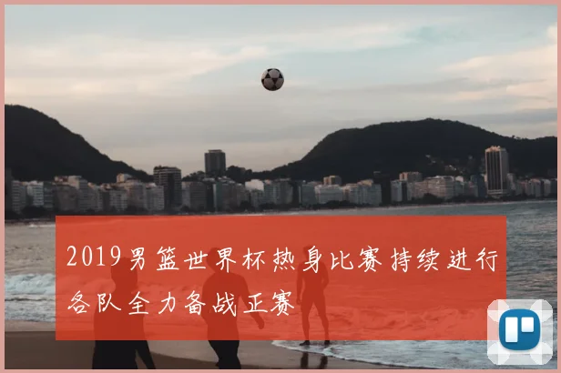 2019男篮世界杯热身比赛持续进行各队全力备战正赛