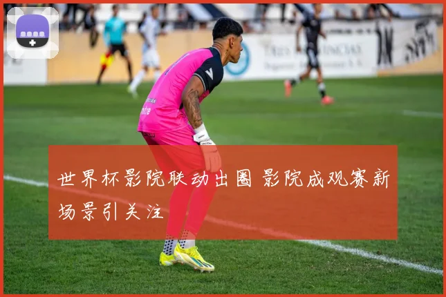 世界杯影院联动出圈 影院成观赛新场景引关注